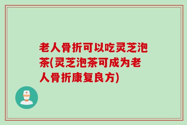老人骨折可以吃灵芝泡茶(灵芝泡茶可成为老人骨折康复良方)