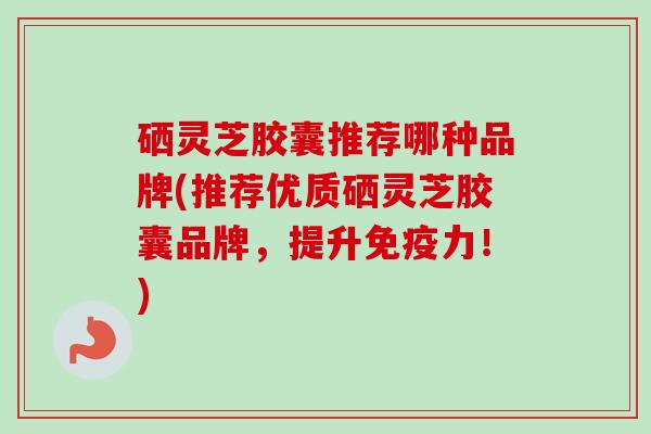 硒灵芝胶囊推荐哪种品牌(推荐优质硒灵芝胶囊品牌，提升免疫力！)