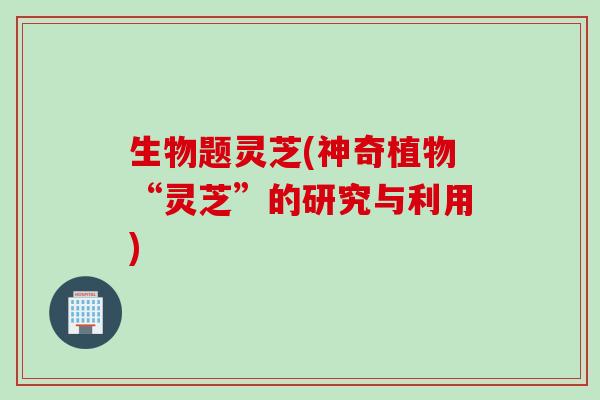 生物题灵芝(神奇植物“灵芝”的研究与利用)