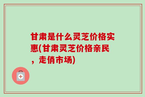 甘肃是什么灵芝价格实惠(甘肃灵芝价格亲民，走俏市场)