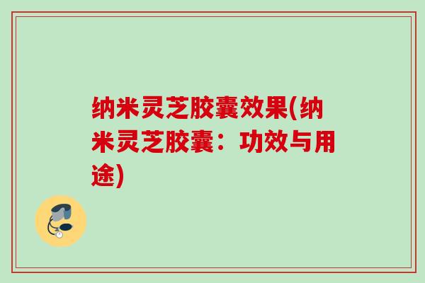 纳米灵芝胶囊效果(纳米灵芝胶囊：功效与用途)