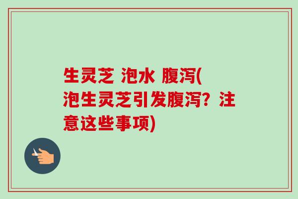 生灵芝 泡水 腹泻(泡生灵芝引发腹泻？注意这些事项)