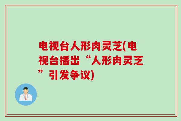 电视台人形肉灵芝(电视台播出“人形肉灵芝”引发争议)