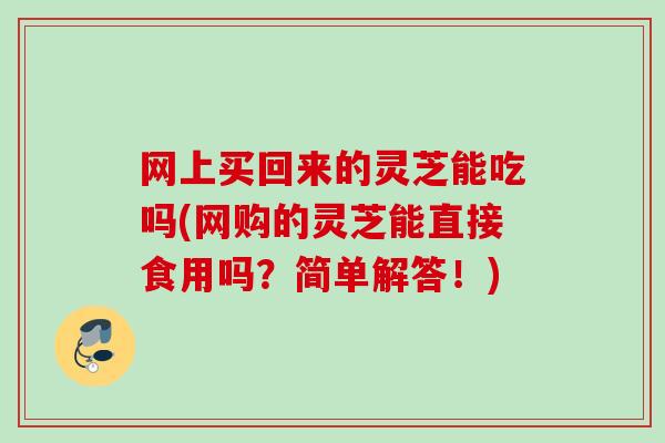 网上买回来的灵芝能吃吗(网购的灵芝能直接食用吗？简单解答！)