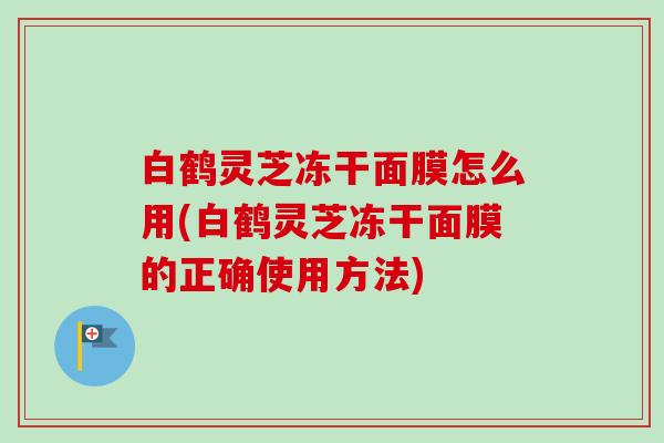 白鹤灵芝冻干面膜怎么用(白鹤灵芝冻干面膜的正确使用方法)