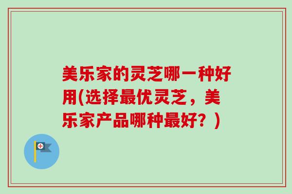 美乐家的灵芝哪一种好用(选择最优灵芝，美乐家产品哪种最好？)