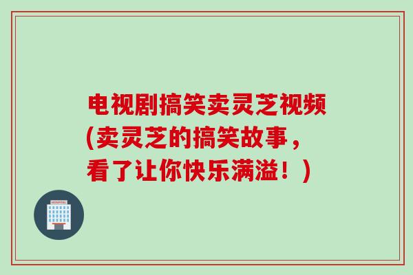 电视剧搞笑卖灵芝视频(卖灵芝的搞笑故事，看了让你快乐满溢！)