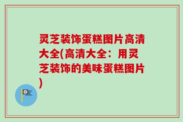 灵芝装饰蛋糕图片高清大全(高清大全：用灵芝装饰的美味蛋糕图片)