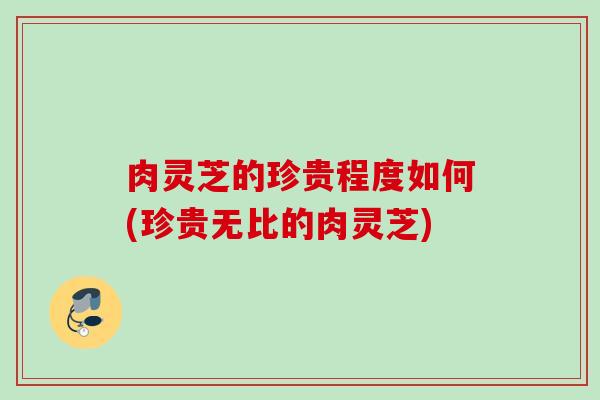 肉灵芝的珍贵程度如何(珍贵无比的肉灵芝)