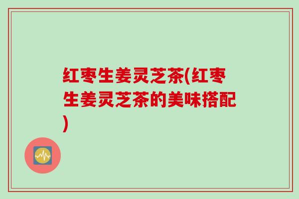 红枣生姜灵芝茶(红枣生姜灵芝茶的美味搭配) 红枣生姜灵芝茶(红枣生姜灵芝茶的美味搭配)