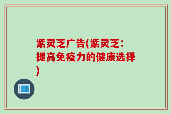 紫灵芝广告(紫灵芝：提高免疫力的健康选择)