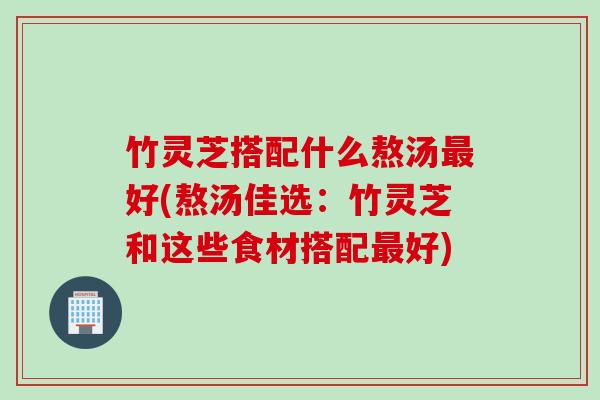 竹灵芝搭配什么熬汤最好(熬汤佳选：竹灵芝和这些食材搭配最好)