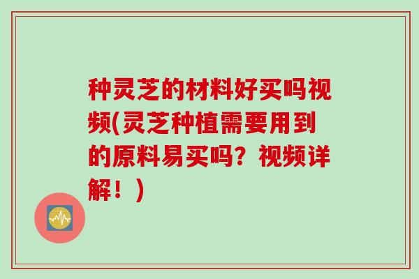 种灵芝的材料好买吗视频(灵芝种植需要用到的原料易买吗？视频详解！)