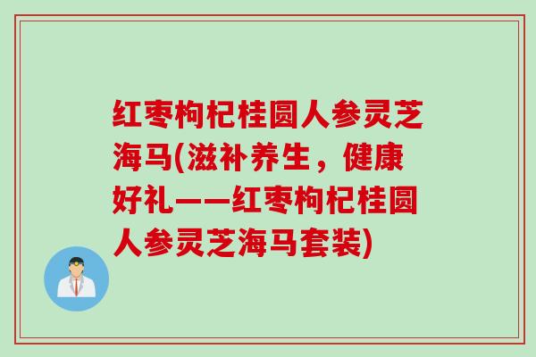 红枣枸杞桂圆人参灵芝海马(滋补养生，健康好礼——红枣枸杞桂圆人参灵芝海马套装)