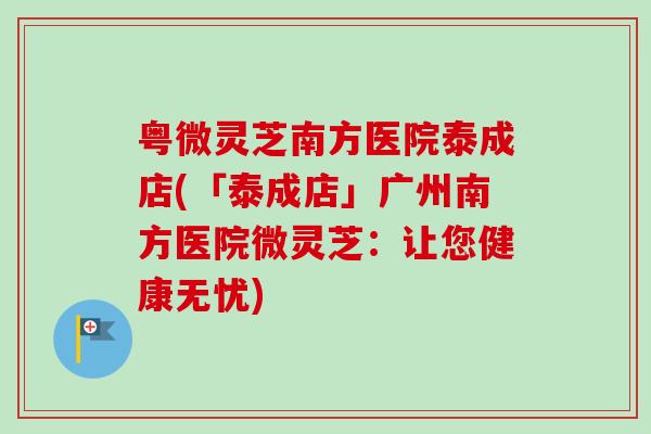 粤微灵芝南方医院泰成店(「泰成店」广州南方医院微灵芝：让您健康无忧)