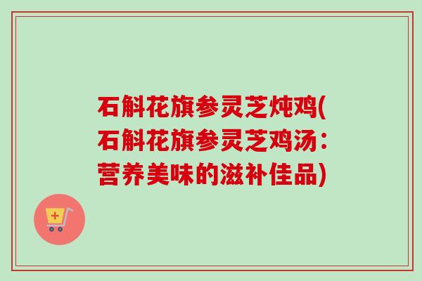 石斛花旗参灵芝炖鸡(石斛花旗参灵芝鸡汤：营养美味的滋补佳品)