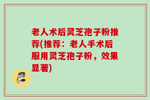 老人术后灵芝孢子粉推荐(推荐：老人手术后服用灵芝孢子粉，效果显著)