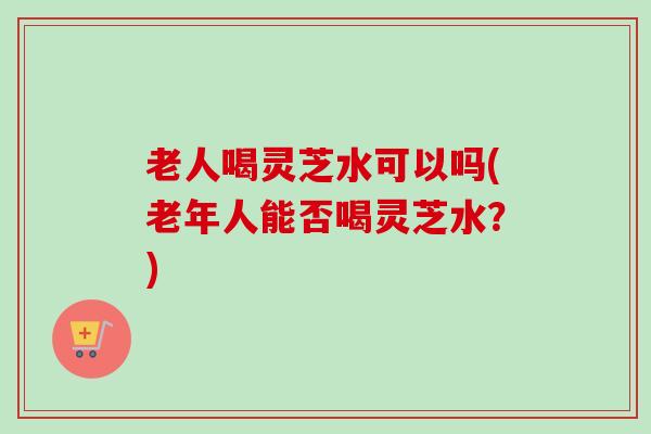 老人喝灵芝水可以吗(老年人能否喝灵芝水？)