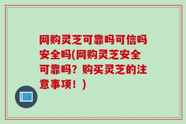 网购灵芝可靠吗可信吗安全吗(网购灵芝安全可靠吗？购买灵芝的注意事项！)