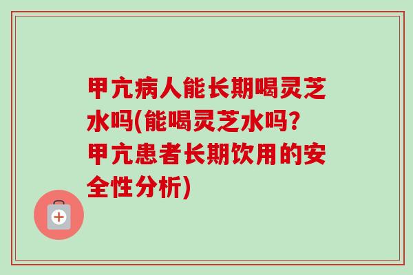 甲亢病人能长期喝灵芝水吗(能喝灵芝水吗？甲亢患者长期饮用的安全性分析)