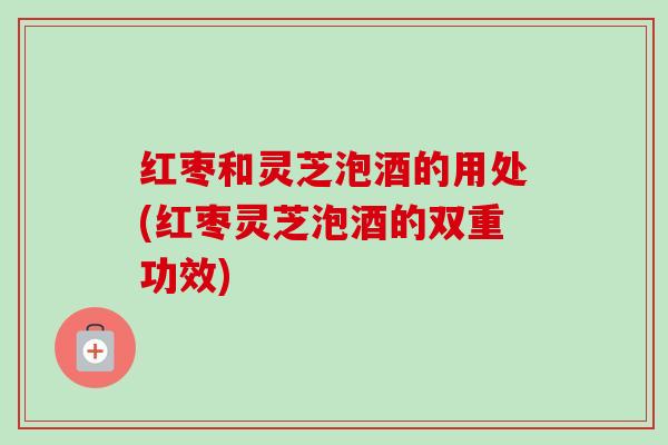 红枣和灵芝泡酒的用处(红枣灵芝泡酒的双重功效)