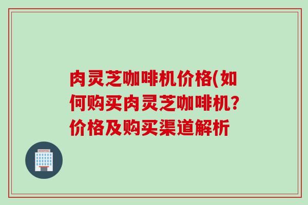 肉灵芝咖啡机价格(如何购买肉灵芝咖啡机？价格及购买渠道解析
