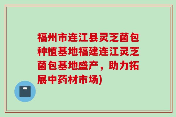 福州市连江县灵芝菌包种植基地福建连江灵芝菌包基地盛产，助力拓展中药材市场)