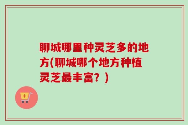 聊城哪里种灵芝多的地方(聊城哪个地方种植灵芝最丰富？)