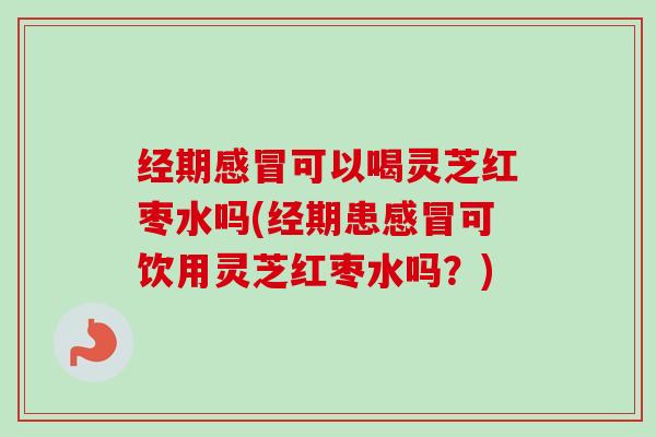 经期感冒可以喝灵芝红枣水吗(经期患感冒可饮用灵芝红枣水吗？)