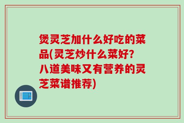 煲灵芝加什么好吃的菜品(灵芝炒什么菜好？八道美味又有营养的灵芝菜谱推荐)