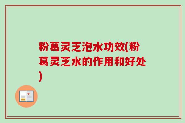 粉葛灵芝泡水功效(粉葛灵芝水的作用和好处) 粉葛灵芝泡水功效(粉葛灵芝水的作用和好处)