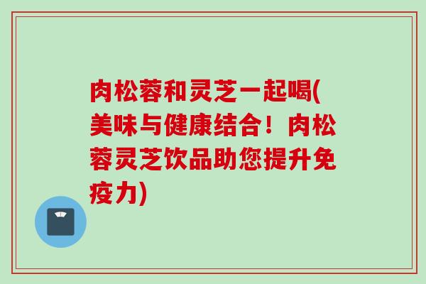 肉松蓉和灵芝一起喝(美味与健康结合！肉松蓉灵芝饮品助您提升免疫力)