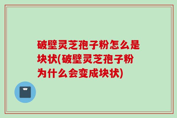 破壁灵芝孢子粉怎么是块状(破壁灵芝孢子粉为什么会变成块状)