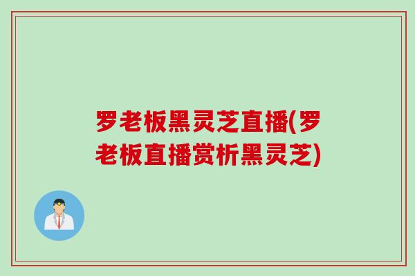 罗老板黑灵芝直播(罗老板直播赏析黑灵芝) 罗老板黑灵芝直播(罗老板直播赏析黑灵芝)
