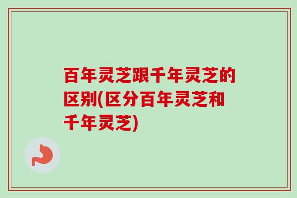 百年灵芝跟千年灵芝的区别(区分百年灵芝和千年灵芝)