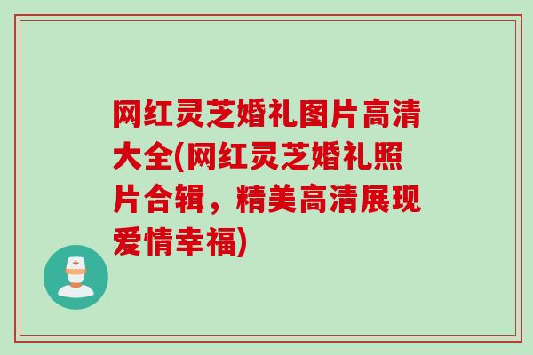 网红灵芝婚礼图片高清大全(网红灵芝婚礼照片合辑，精美高清展现爱情幸福)