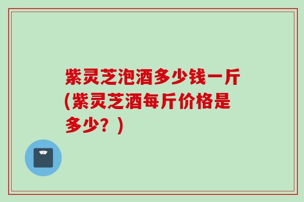 紫灵芝泡酒多少钱一斤(紫灵芝酒每斤价格是多少？)