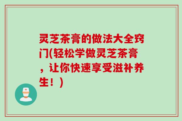 灵芝茶膏的做法大全窍门(轻松学做灵芝茶膏，让你快速享受滋补养生！)