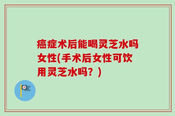 癌症术后能喝灵芝水吗女性(手术后女性可饮用灵芝水吗？)