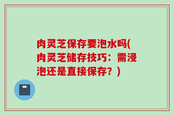 肉灵芝保存要泡水吗(肉灵芝储存技巧：需浸泡还是直接保存？)