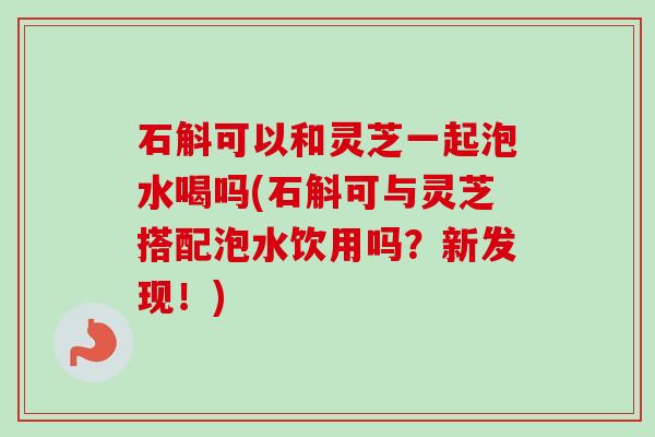 石斛可以和灵芝一起泡水喝吗(石斛可与灵芝搭配泡水饮用吗？新发现！)