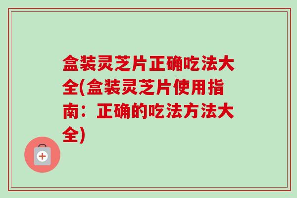 盒装灵芝片正确吃法大全(盒装灵芝片使用指南：正确的吃法方法大全)