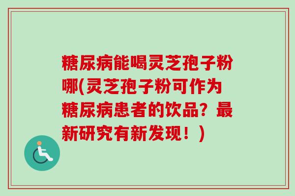 糖尿病能喝灵芝孢子粉哪(灵芝孢子粉可作为糖尿病患者的饮品？最新研究有新发现！)
