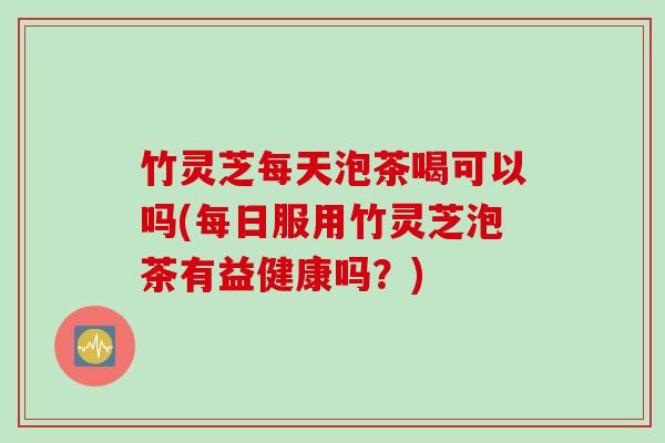 竹灵芝每天泡茶喝可以吗(每日服用竹灵芝泡茶有益健康吗？)