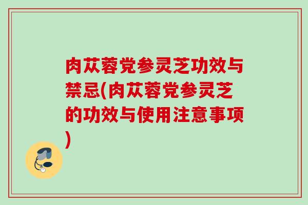 肉苁蓉党参灵芝功效与禁忌(肉苁蓉党参灵芝的功效与使用注意事项)