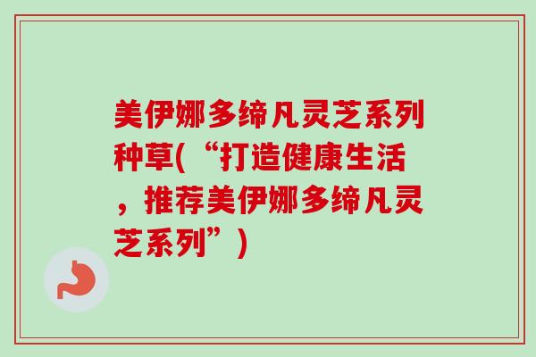美伊娜多缔凡灵芝系列种草(“打造健康生活，推荐美伊娜多缔凡灵芝系列”)