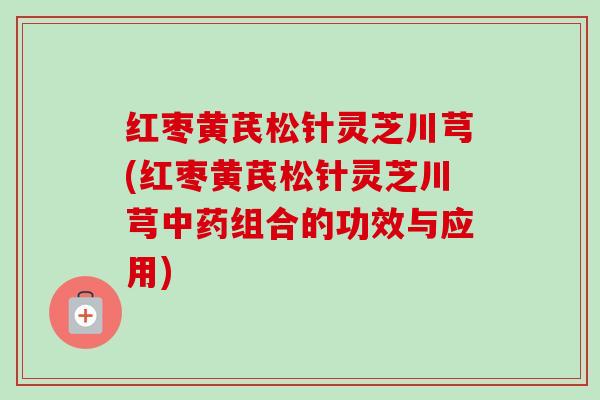 红枣黄芪松针灵芝川芎(红枣黄芪松针灵芝川芎中药组合的功效与应用)