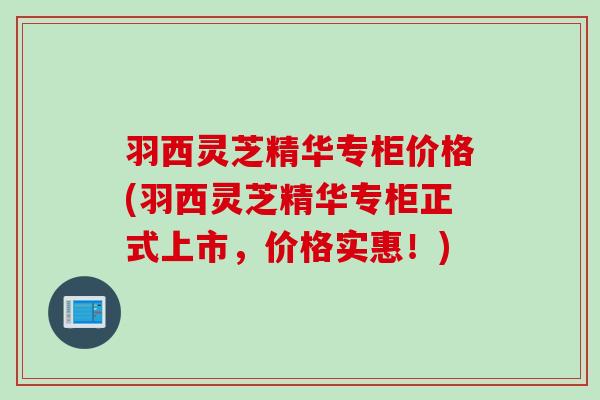 羽西灵芝精华专柜价格(羽西灵芝精华专柜正式上市，价格实惠！)