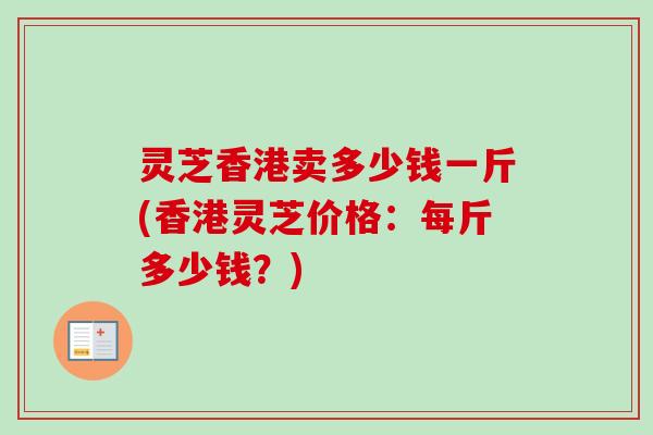 灵芝香港卖多少钱一斤(香港灵芝价格：每斤多少钱？)