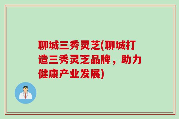 聊城三秀灵芝(聊城打造三秀灵芝品牌,助力健康产业发展) 聊城三秀灵芝(聊城打造三秀灵芝品牌,助力健康产业发展)